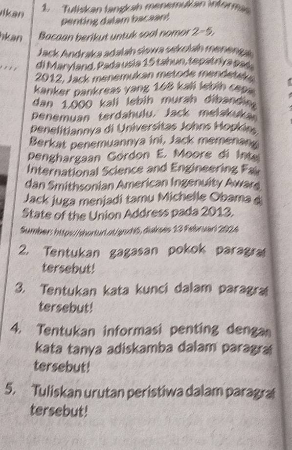 Ikan 
1. Tutiskan landan menemükan wferm 
penting dalam bacaant 
hkan Bacaan berikut untuk soal nomor 2=5, 
Jack Andraka adalan słewa sekckaín meneniyk 
.' ' di Marvland, Pada us i a 1 5 tah un, te pa t rv a pa da 
2012, Jack menemukan metode mendetek 
kanker pankreas yang 168 kalí lebín cepe 
dan 1,000 kalí lebih murah dibanding 
Penemuan terdahulu. Jack melakukan 
penelitiannya di Universitas Johns Hopkins 
Berkat penemuannya ini, Jack memenang 
Denghargaan Górdon E. Moore di Inte 
International Science and Engineering Fai 
dan Smithsonian American Ingenuity Awars 
Jack juga menjadi tamu Michelle Obama d 
State of the Union Address pada 2013. 
Sumber: https/ shortud at an d 15, diakses 13 Februer 2024 
2. Tentukan gagasan pokok paragra 
tersebut! 
3. Tentukan kata kunci dalam paragra 
tersebut! 
4. Tentukan informasi penting denga 
kata tanya adiskamba dalam paragra 
tersebut! 
5. Tuliskan urutan peristiwa dalam paragra 
tersebut!