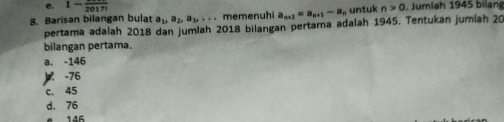 e. 1-frac 2017!
8. Barisan bilangan bulat a_1, a_2, a_3,... memenuhi a_n+2=a_n+1-a_n untuk n>0 , Jumlah 1945 bilang
pertama adalah 2018 dan jumlah 2018 bilangan pertama adalah 1945. Tentukan jumiah 20
bilangan pertama.
a. -146 . -76
c. 45
d. 76
e 146