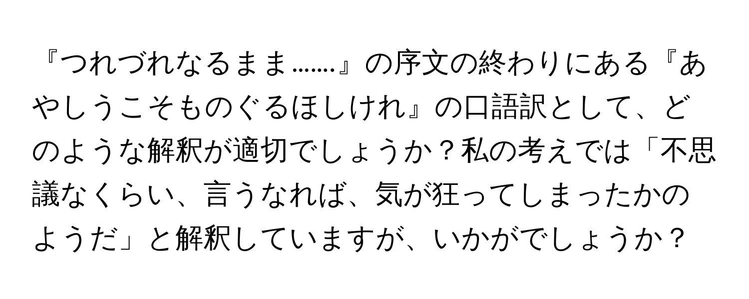 『つれづれなるまま…….』の序文の終わりにある『あやしうこそものぐるほしけれ』の口語訳として、どのような解釈が適切でしょうか？私の考えでは「不思議なくらい、言うなれば、気が狂ってしまったかのようだ」と解釈していますが、いかがでしょうか？