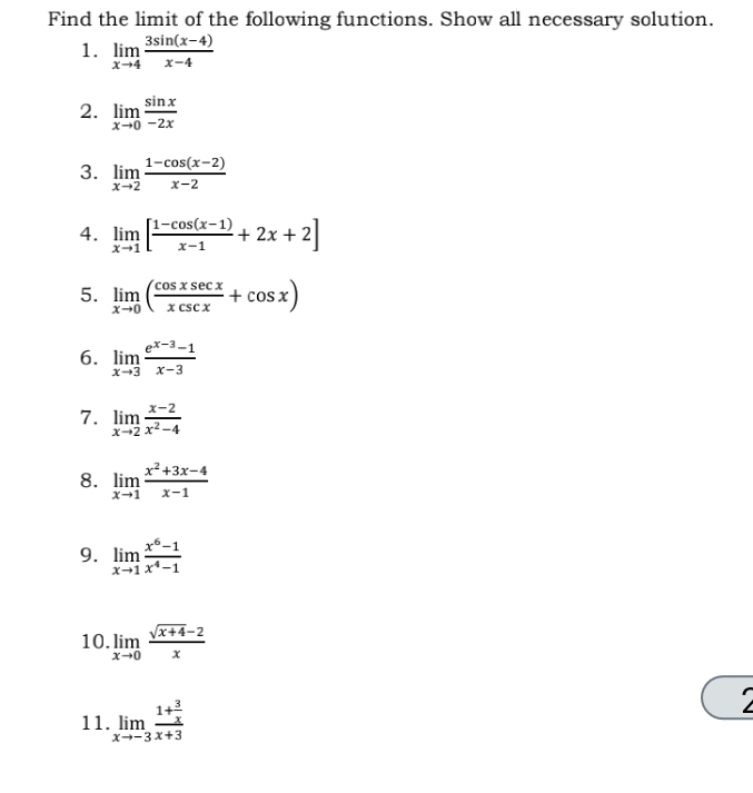 Find the limit of the following functions. Show all necessary solution. 
1. limlimits _xto 4 (3sin (x-4))/x-4 
2. limlimits _xto 0 sin x/-2x 
3. limlimits _xto 2 (1-cos (x-2))/x-2 
4. limlimits _xto 1[ (1-cos (x-1))/x-1 +2x+2]
5. limlimits _xto 0( cos xsec x/xcsc x +cos x)
6. limlimits _xto 3 (e^(x-3)-1)/x-3 
7. limlimits _xto 2 (x-2)/x^2-4 
8. limlimits _xto 1 (x^2+3x-4)/x-1 
9. limlimits _xto 1 (x^6-1)/x^4-1 
10. limlimits _xto 0 (sqrt(x+4)-2)/x 
11. limlimits _xto -3frac 1+ 3/x x+3
`