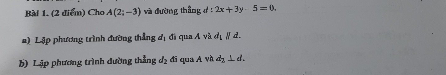 Cho A(2;-3) và đường thẳng d:2x+3y-5=0. 
a) Lập phương trình đường thẳng d_1 đi qua A và d_1parallel d. 
b) Lập phương trình đường thẳng d_2 đi qua A và d_2⊥ d.