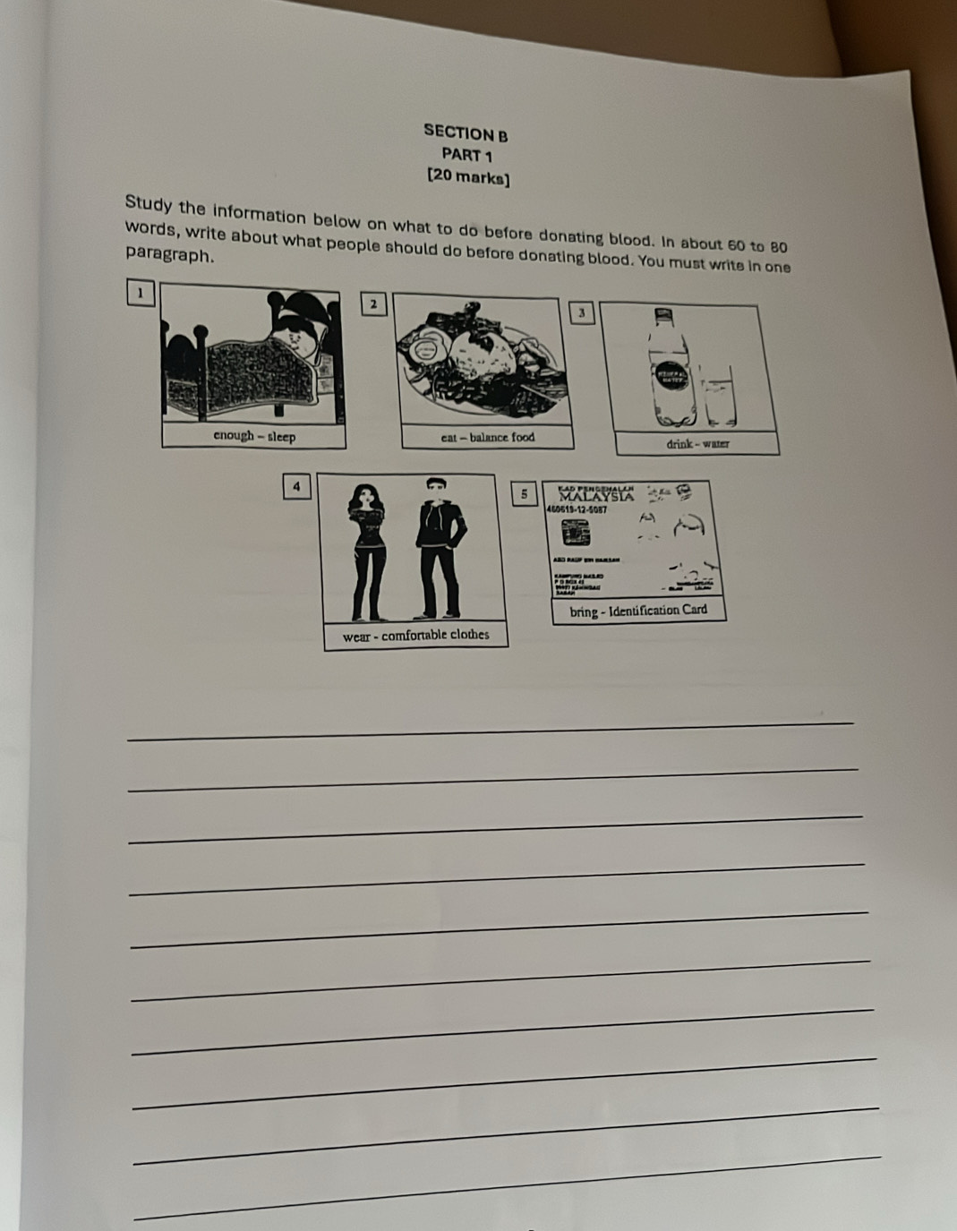 Study the information below on what to do before donating blood. In about 60 to 80
words, write about what people should do before donating blood. You must writs in one 
paragraph. 
1 
2 
3 

4 
5 MALAVSYA 
460619-12-5087 
bring - Identification Card 
_ 
_ 
_ 
_ 
_ 
_ 
_ 
_ 
_ 
_