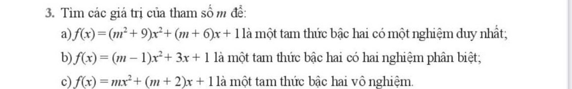 Tìm các giá trị của tham số m để:
a) f(x)=(m^2+9)x^2+(m+6)x+11a là một tam thức bậc hai có một nghiệm duy nhất;
b) f(x)=(m-1)x^2+3x+1 là một tam thức bậc hai có hai nghiệm phân biệt;
c) f(x)=mx^2+(m+2)x+1 là một tam thức bậc hai vô nghiệm.