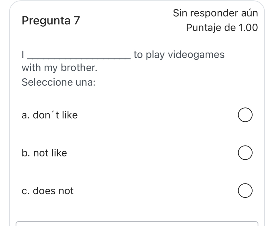 Sin responder aún
Pregunta 7
Puntaje de 1.00
_to play videogames
with my brother.
Seleccione una:
a. don't like
b. not like
c. does not