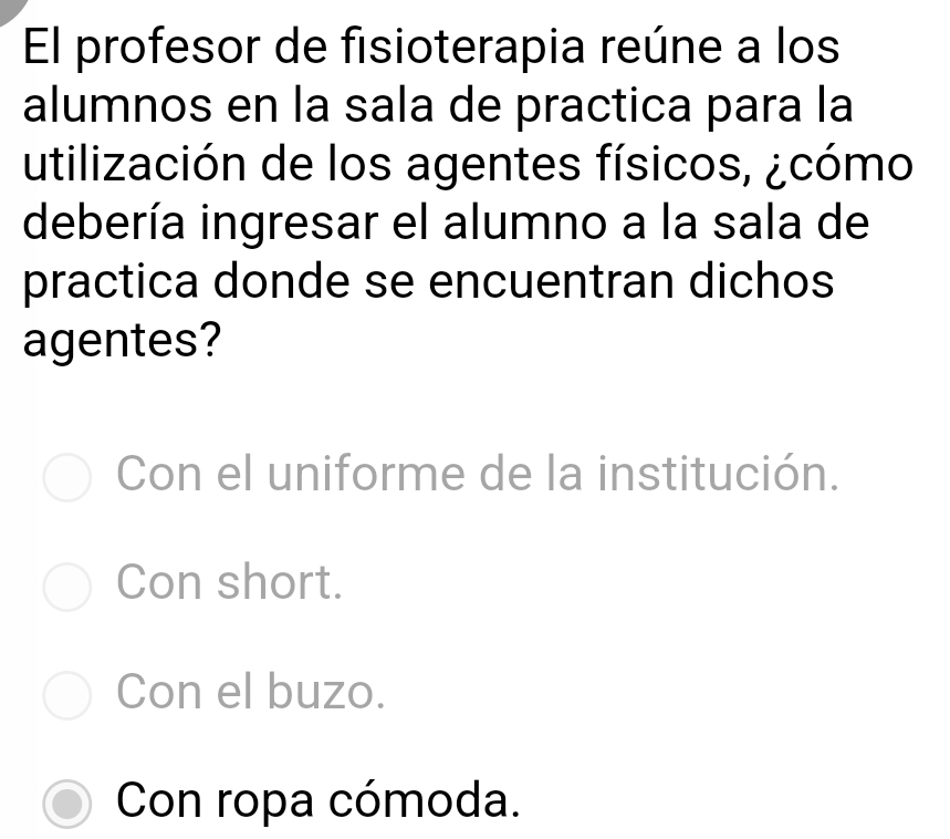 El profesor de fisioterapia reúne a los
alumnos en la sala de practica para la
utilización de los agentes físicos, ¿cómo
debería ingresar el alumno a la sala de
practica donde se encuentran dichos
agentes?
Con el uniforme de la institución.
Con short.
Con el buzo.
Con ropa cómoda.