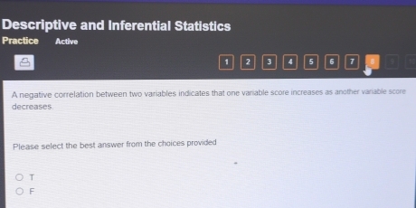 Descriptive and Inferential Statistics
Practice Active

1 2 3 4 5 6 7
A negative correlation between two variables indicates that one variable score increases as another variable score
decreases
Please select the best answer from the choices provided
T
F