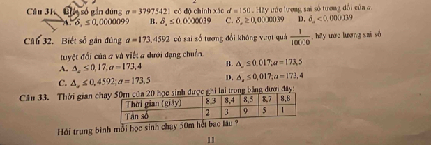 Biết số gần đủng a=37975421 có độ chính xác d=150. Hãy ước lượng sai số tương đổi của α.
delta ,≤ 0,0000099 B. delta _ ≤ 0,000039 C. delta ,≥ 0,000039 D. delta _a<0,000039
Câu 32. Biết số gần đúng a=173,4592 có sai số tương đổi không vượt quá  1/10000  , hãy ước lượng sai số
tuyệt đổi của # và viết a dưới dạng chuẩn.
A. △ ,≤ 0,17; a=173,4
B. △ ,≤ 0,017; a=173,5
C. △ ,≤ 0,4592; a=173,5
D. △ ,≤ 0,017; a=173,4
Câu 33. Thời gian chđược ghi lại trong bảng dưới đây:
Hỏi trung bình mỗi học sinh chạy 50m hết bao lâu ?
11