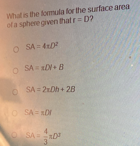 What is the formula for the surface area
of a sphere given that r=D ?
SA=4π D^2
SA=π DI+B
SA=2π Dh+2B
SA=π DI
SA= 4/3 π D^3