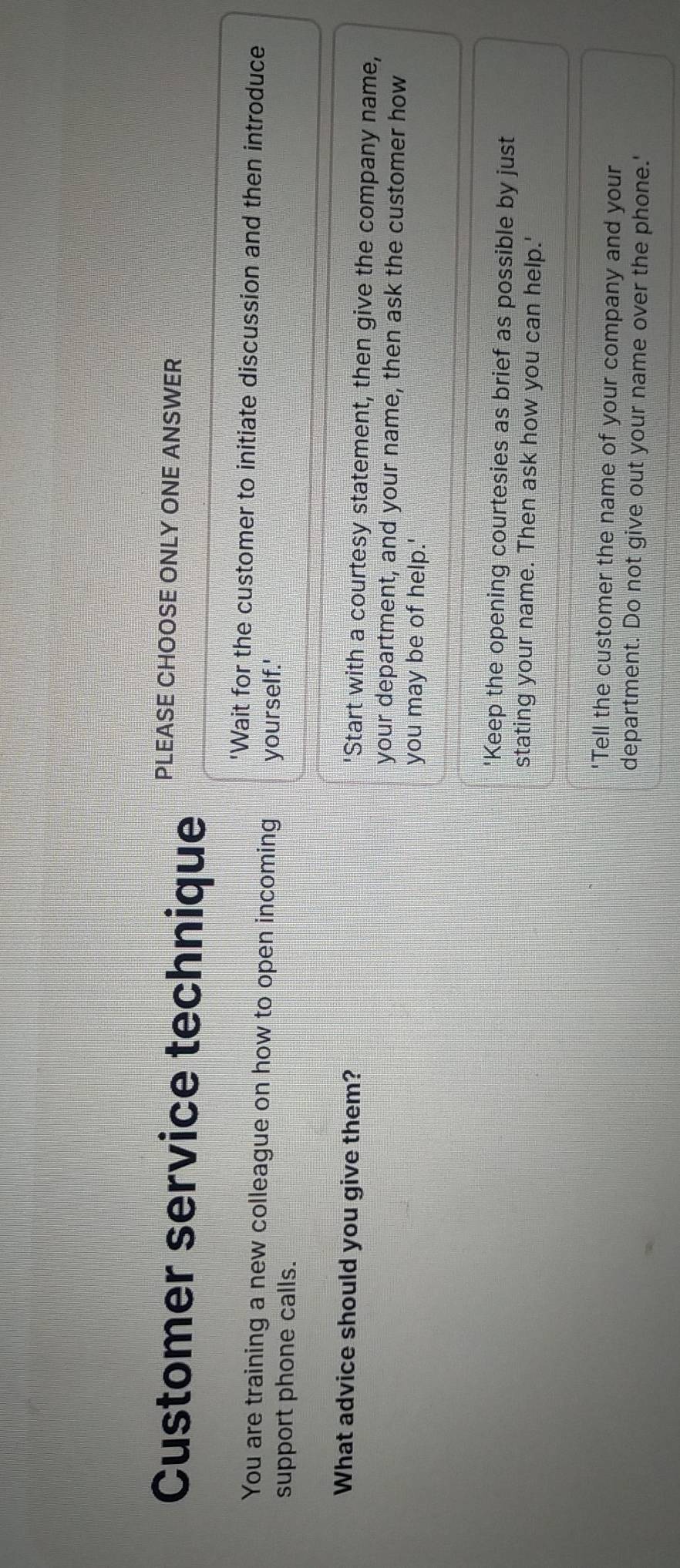 Customer service technique
PLEASE CHOOSE ONLY ONE ANSWER
'Wait for the customer to initiate discussion and then introduce
You are training a new colleague on how to open incoming yourself.'
support phone calls.
What advice should you give them? 'Start with a courtesy statement, then give the company name,
your department, and your name, then ask the customer how
you may be of help.'
'Keep the opening courtesies as brief as possible by just
stating your name. Then ask how you can help.'
"Tell the customer the name of your company and your
department. Do not give out your name over the phone.'