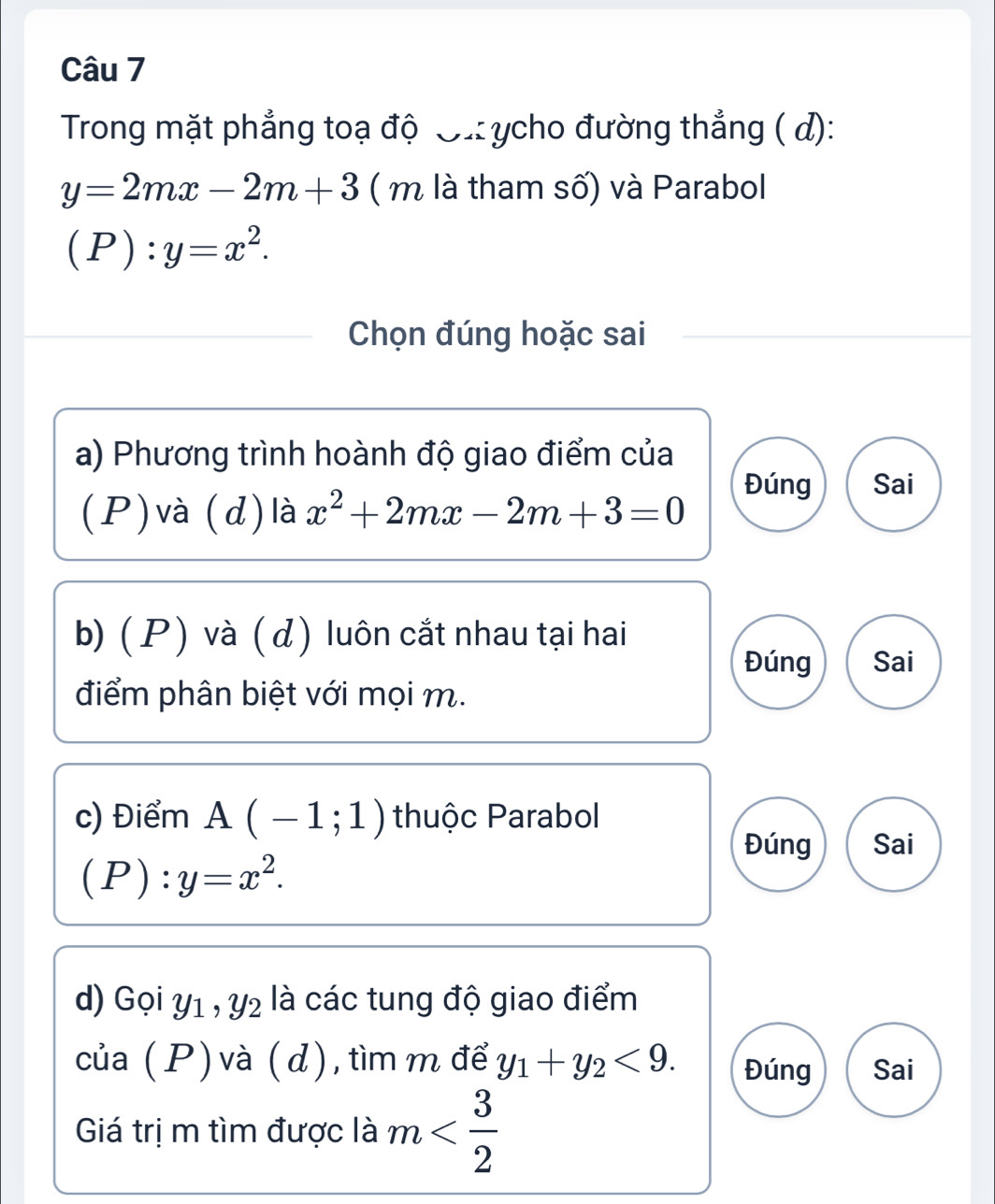 Trong mặt phẳng toạ độ ơừ: ycho đường thẳng ( d):
y=2mx-2m+3 ( m là tham số) và Parabol
(P):y=x^2. 
Chọn đúng hoặc sai 
a) Phương trình hoành độ giao điểm của 
(P)và (d) là x^2+2mx-2m+3=0
Đúng Sai 
b) (P) và ( d) luôn cắt nhau tại hai 
Đúng Sai 
điểm phân biệt với mọi m. 
c) Điểm A(-1;1) thuộc Parabol 
Đúng Sai
(P):y=x^2. 
d) Gọi y1 , y2 là các tung độ giao điểm 
của (P) và (d), tìm m để y_1+y_2<9</tex>. Đúng Sai 
Giá trị m tìm được là m