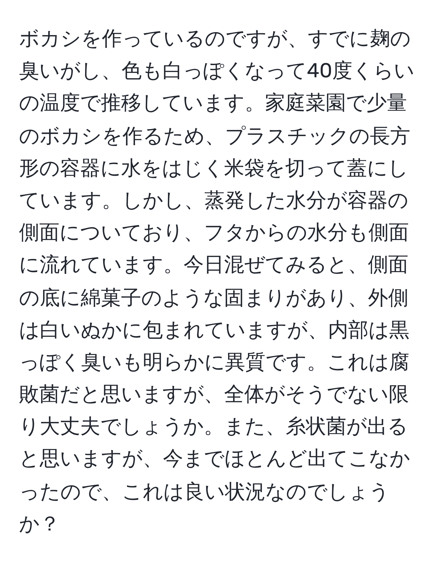 ボカシを作っているのですが、すでに麹の臭いがし、色も白っぽくなって40度くらいの温度で推移しています。家庭菜園で少量のボカシを作るため、プラスチックの長方形の容器に水をはじく米袋を切って蓋にしています。しかし、蒸発した水分が容器の側面についており、フタからの水分も側面に流れています。今日混ぜてみると、側面の底に綿菓子のような固まりがあり、外側は白いぬかに包まれていますが、内部は黒っぽく臭いも明らかに異質です。これは腐敗菌だと思いますが、全体がそうでない限り大丈夫でしょうか。また、糸状菌が出ると思いますが、今までほとんど出てこなかったので、これは良い状況なのでしょうか？