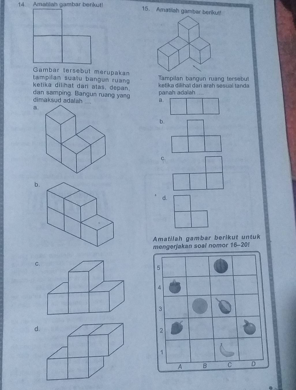 Amatilah gambar berikut! 15. Amatilah gambar berikut!
Gambar tersebut merupakan
tampilan suatu bangun ruan Tampilan bangun ruang tersebut
ketika dilihat dari atas, depan, ketika dilihat dari arah sesuai tanda
dan samping. Bangun ruang yang panah adalah ....
dimaksud adalah ....
a.
a.
b.
C.
b
d.
Amatilah gambar berikut untuk
mengerjakan soal nomor 16-20!
C
d