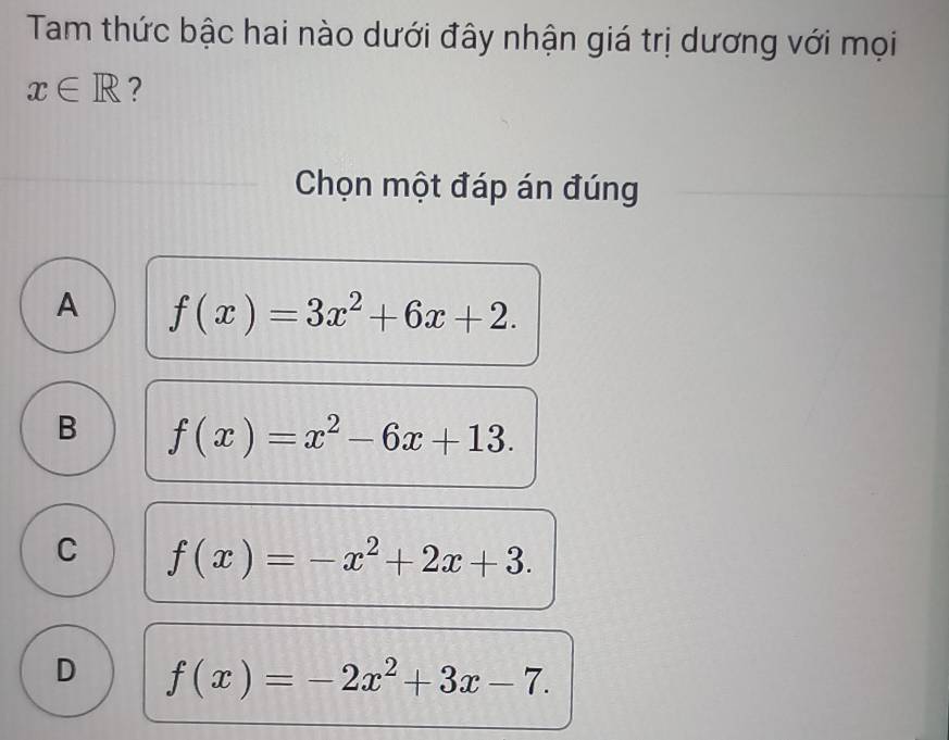 Tam thức bậc hai nào dưới đây nhận giá trị dương với mọi
x∈ R ?
Chọn một đáp án đúng
A f(x)=3x^2+6x+2.
B f(x)=x^2-6x+13.
C f(x)=-x^2+2x+3.
D f(x)=-2x^2+3x-7.