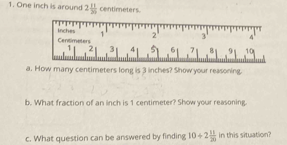 One inch is around 2 11/20  centimeters.
Inches 1 2 3 ' 4 '
Centimeters
1 2 3 4 5 6 7 8 9 10
a. How many centimeters long is 3 inches? Show your reasoning. 
b. What fraction of an inch is 1 centimeter? Show your reasoning. 
c. What question can be answered by finding 10/ 2 11/20  in this situation?