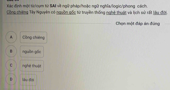 Xác định một từ/cụm từ SAI về ngữ pháp/hoặc ngữ nghĩa/logic/phong cách.
Cồng chiêng Tây Nguyên có nguồn gốc từ truyền thống nghệ thuật và lịch sử rất lâu đời.
Chọn một đáp án đúng
A Cồng chiêng
B nguồn gốc
C nghệ thuật
D lâu đời