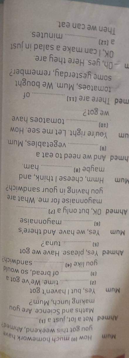 Mum Mow () much homework hav 
you got this weekend, Ahmed? 
Ahmed Not a lot, just a (1)_ 
Maths and Science. Are you 
making lunch, Mum? 
Mum Yes, but I haven't got 
(2)_ 
time. We've got a 
(3]_ 
of bread, so would 
you like (4)_ 
sandwich? 
Ahmed Yes, please. Have we got 
(5) _ tuna 
Mum Yes, we have. And there's 
(6) _mayonnaise. 
Ahmed OK, but only a (?)_ 
mayonnaise for me. What are 
you having in your sandwich? 
Mum Hmm, cheese I think, and 
maybe (*)_ 
ham. 
hmed And we need to eat a 
(9)_ vegetables, Mum. 
um You're right. Let me see. How 
[10]_ tomatoes have 
we got? 
med There are (11)_ of 
tomatoes, Mum. We bought 
some yesterday, remember? 
m Oh, yes. Here they are. 
OK, I can make a salad in just 
a (12) _minutes. 
Then we can eat.