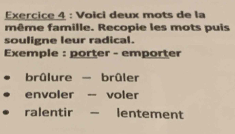 Voici deux mots de la 
même famille. Recopie les mots puis 
souligne leur radical. 
Exemple : porter - emporter 
brûlure - brûler 
envoler -- voler 
ralentir _ lentement