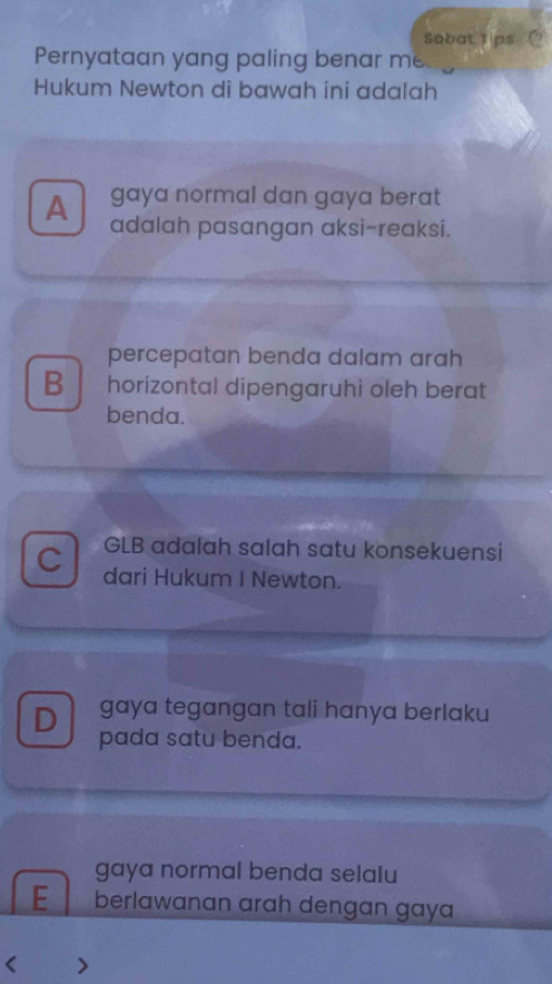 Sobat Tips 
Pernyataan yang paling benar me
Hukum Newton di bawah ini adalah
gaya normal dan gaya berat
A adalah pasangan aksi-reaksi.
percepatan benda dalam arah
B horizontal dipengaruhi oleh berat
benda.
GLB adalah salah satu konsekuensi
C dari Hukum I Newton.
D gaya tegangan tali hanya berlaku
pada satu benda.
gaya normal benda selalu
E berlawanan arah dengan gaya
< >