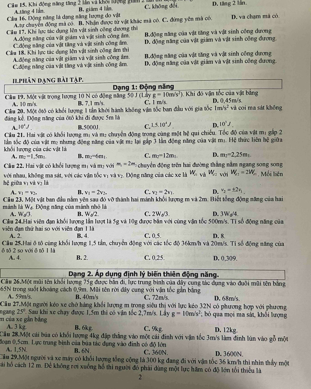 Khi động năng tăng 2 lân và khổi lượng giám 2 làn D. tăng 2 lân.
A.tăng 4 lần. B. giảm 4 lần. C. không đổi.
Câu 16. Động năng là dạng năng lượng do vật
A.tự chuyển động mà có. B. Nhận được từ vật khác mà có. C. đứng yên mà có. D. va chạm mà có.
Câu 17. Khi lực tác dụng lên vật sinh công dương thì
A.động năng của vật giảm và vật sinh công âm. B.động năng của vật tăng và vật sinh công dương
C.động năng của vật tăng và vật sinh công âm. D. động năng của vật giảm và vật sinh công dương.
Câu 18. Khi lực tác dụng lên vật sinh công âm thì
A.động năng của vật giảm và vật sinh công âm. B.động năng của vật tăng và vật sinh công dương
C.động năng của vật tăng và vật sinh công âm. D. động năng của vật giảm và vật sinh công dương.
ii.phân dạng bài tập.
Dạng 1: Động năng
Câu 19. Một vật trọng lượng 10 N có động năng : 50.1 (Lầy g=10m/s^2) 0. Khi đó vận tốc của vật bằng
A. 10 m/s B. 7,1 m/s. C. 1 m/s. D. 0,45m/s.
Câu 20. Một ôtô có khối lượng 1 tần khởi hành không vận tốc ban đầu với gia tốc 1m/s^2 và coi ma sát không
đáng kể. Động năng của ôtô khi đi được 5m là
A. 10^4J. B.5000J. C. 1,5.10^4J D. 10^3J.
Câu 21. Hai vật có khối lượng mị và m₂ chuyển động trong cùng một hệ qui chiếu. Tốc độ của vật mị gấp 2
lần tốc độ của vật m2 nhưng động năng của vật m2 lại gấp 3 lần động năng của vật m1. Hệ thức liên hệ giữa
khối lượng của các vật là
A. m_2=1,5m_1. B. m_2=6m_1. C. m_2=12m_1. D. m_2=2,25m_1.
Câu 22. Hai vật có khối lượng mị và m_2 với m_1=2m_2 chuyển động trên hai đường thẳng nằm ngang song song
với nhau, không ma sát, với các vận tốc vị và v₂. Động năng của các xe là W_d1 và W_d2 với W_d2=2W_d1. Mối liên
hệ giữa vị và V_2 là
A. v_1=v_2. v_1=2v_2. v_2=2v_1. D. v_2=± 2v_1
B.
C.
Câu 23. Một vật ban đầu nằm yên sau đó vỡ thành hai mảnh khối lượng m và 2m. Biết tổng động năng của hai
mảnh là W_d 1.   Động năng của mảnh nhỏ là
A. W_d/3. W_d/2. C. 2W_d/3. D. 3Wa/4.
B.
Câu 24.Hai viên đạn khối lượng lần lượt là 5g và 10g được bắn với cùng vận tốc 500m/s. Tỉ số động năng của
viên đạn thứ hai so với viên đạn 1 là
A. 2. B. 4. C. 0,5. D. 8.
Câu 25.Hai ô tô cùng khối lượng 1,5 tần, chuyển động với các tốc độ 36km/h và 20m/s. Tỉ số động năng của
ô tô 2 so với ô tô 1 là
A. 4. B. 2. C. 0,25. D. 0,309.
Dạng 2. Áp dụng định lý biến thiên động năng.
Câu 26.Một mũi tên khối lượng 75g được bắn đi, lực trung bình của dây cung tác dụng vào đuôi mũi tên bằng
65N trong suốt khoảng cách 0,9m. Mũi tên rời dây cung với vận tốc gần bằng
A. 59m/s. B. 40m/s C. 72m/s. D. 68m/s.
Câu 27.Một người kéo xe chở hàng khối lượng m trong siêu thị với lực kéo 32N có phương hợp với phương
ngang 25^0 1. Sau khi xe chạy được 1,5m thì có vận tốc 2,7m/s. Lấy g=10m/s^2; bỏ qua mọi ma sát, khổi lượng
m của xe gần bằng
A. 3 kg. B. 6kg. C. 9kg. D. 12kg.
Câu 28.Một cái búa có khối lượng 4kg đập thẳng vào một cái đinh với vận tốc 3m/s làm đinh lún vào gỗ một
đoạn 0,5cm. Lực trung bình của búa tác dụng vào đinh có độ lớn
A. 1,5N. B. 6N. C. 360N. D. 3600N.
Câu 29.Một người và xe máy có khối lượng tổng cộng là 300 kg đang đi với vận tốc 36 km/h thì nhìn thấy một
hái hố cách 12 m. Để không rơi xuống hố thì người đó phải dùng một lực hãm có độ lớn tối thiểu là
2