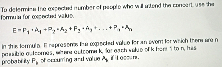 To determine the expected number of people who will attend the concert, use the 
formula for expected value.
E=P_1· A_1+P_2· A_2+P_3· A_3+...+P_n· A_n
In this formula, E represents the expected value for an event for which there are n
possible outcomes, where outcome k, for each value of k from 1 to n, has 
probability P_k of occurring and value A_k if it occurs.