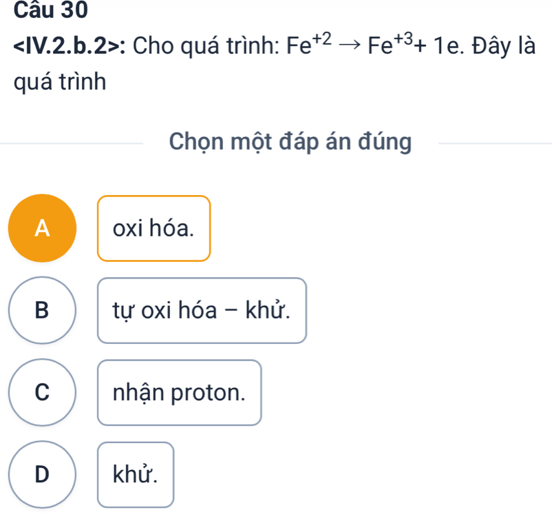 < || V.2.b.2>: Cho quá trình: Fe^(+2)to Fe^(+3)+1e. Đây là
quá trình
Chọn một đáp án đúng
A oxi hóa.
B tự oxi hóa - khử.
C nhận proton.
D khử.