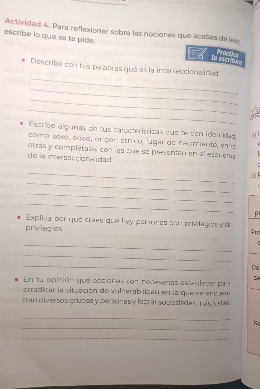 Actividad 4. Para reflexionar sobre las nociones que acabas de leer, 
escribe lo que se te pide. 
Practica 
la escritura 
_ 
Describe con tus palabras qué es la interseccionalidad. 
_ 
_ 
_ 
Escribe algunas de tus características que te dan identidad, a) 
como sexo, edad, origen étnico, lugar de nacimiento, entre 
otras y complétalas con las que se presentan en el esquema 
de la interseccionalidad. 
C 
_ 
_ 
b)F 
C 
_ 
_ 
p 
Explica por qué crees que hay personas con privilegios y sin 
privilegios. Pro 
_ 
C 
_ 
_ 
De 
se 
En tu opinión qué acciones son necesarias establecer para 
erradicar la situación de vulnerabilidad en la que se encuen- 
tran diversos grupos y personas y lograr sociedades más justas. 
_ 
_ 
Ne 
_