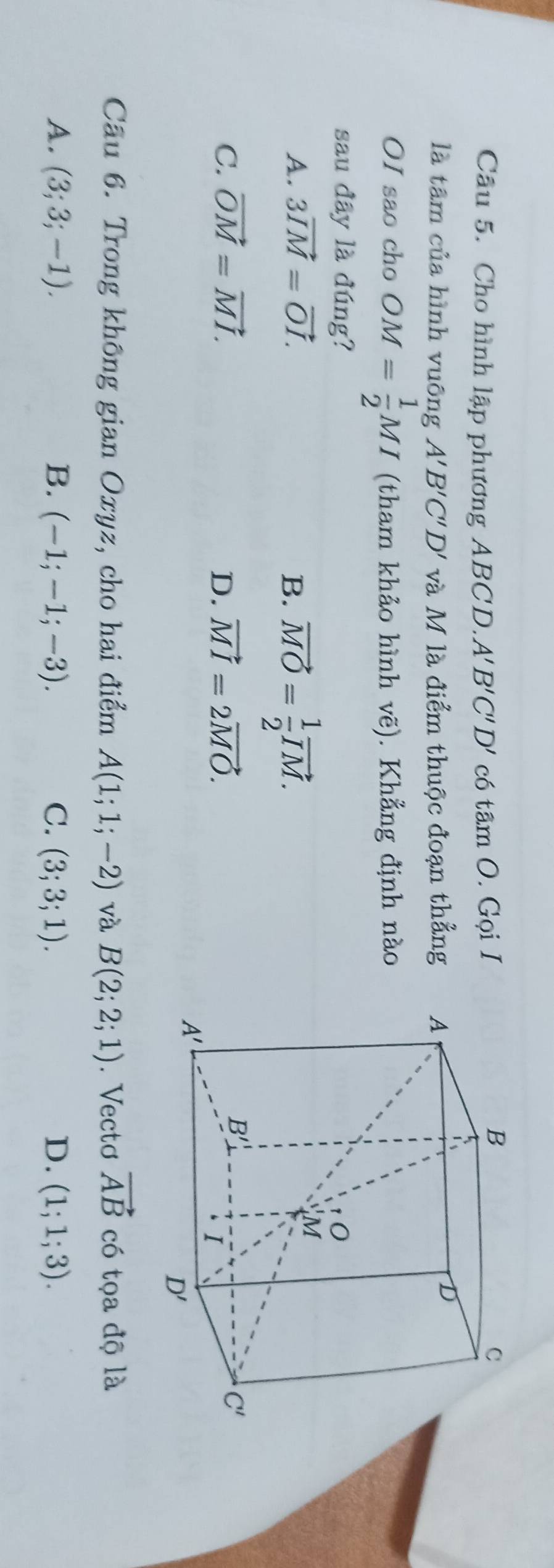 Cho hình lập phương ABCD. A'B'C'D' có tan O. Gọi I
là tâm của hình vuông A'B'C'D' và M là điểm thuộc đoạn thẳng 
OI sao cho OM= 1/2 MI (tham khảo hình vẽ). Khẳng định nào
sau đây là đúng?
A. 3vector IM=vector OI. B. vector MO= 1/2 vector IM.
C. vector OM=vector MI. D. vector MI=2vector MO.
Câu 6. Trong không gian Oxyz, cho hai điểm A(1;1;-2) và B(2;2;1). Vectơ vector AB có tọa độ là
A. (3;3;-1). B. (-1;-1;-3). C. (3;3;1). D. (1;1;3).