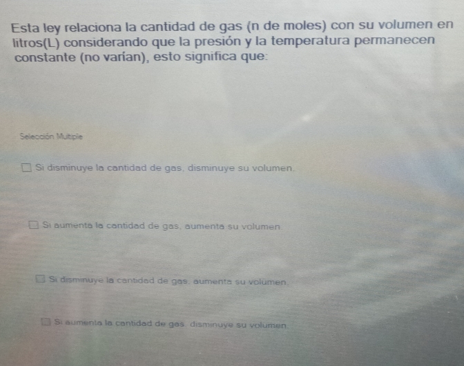 Esta ley relaciona la cantidad de gas (n de moles) con su volumen en
litros(L) considerando que la presión y la temperatura permanecen
constante (no varían), esto significa que:
Selección Mutiple
Si disminuye la cantidad de gas, disminuye su volumen.
Si aumenta la cantidad de gas, aumenta su volumen.
Si disminuye la cantidad de gas, aumenta su volumen.
Si aumenta la cantidad de gas disminuye su volumen.