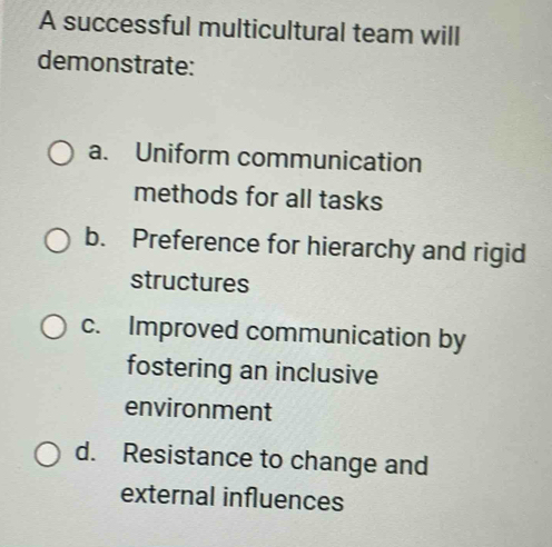 A successful multicultural team will 
demonstrate: 
a. Uniform communication 
methods for all tasks 
b. Preference for hierarchy and rigid 
structures 
c. Improved communication by 
fostering an inclusive 
environment 
d. Resistance to change and 
external influences