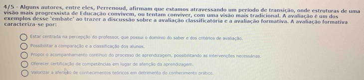 4/5 - Alguns autores, entre eles, Perrenoud, afirmam que estamos atravessando um período de transição, onde estruturas de uma
visão mais progressista de Educação convivem, ou tentam conviver, com uma visão mais tradicional. A avaliação é um dos
exemplos desse 'embate' ao trazer a discussão sobre a avaliação classificatória e a avaliação formativa. A avaliação formativa
caracteriza-se por:
Estar centrada na percepção do professor, que possui o domínio do saber e dos critérios de avaliação.
Possibilitar a comparação e a classificação dos alunos.
Propor o acompanhamento contínuo do processo de aprendizagem, possibilitando as intervenções necessárias.
Oferecer certificação de competências em lugar de aferição da aprendizagem.
Valorizar a aferição de conhecimentos teóricos em detrimento do conhecimento prático.