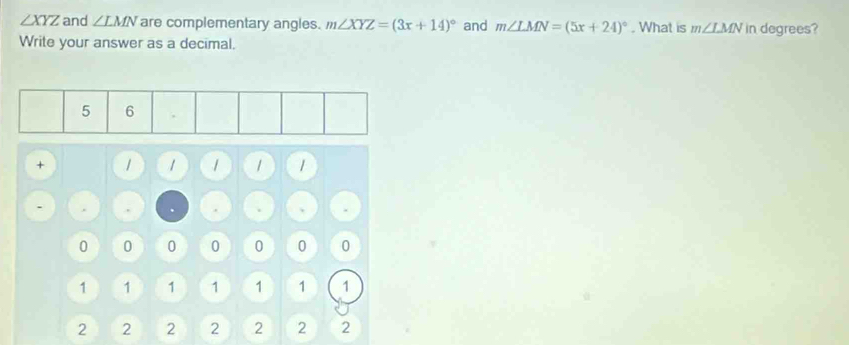 ∠ XYZ and ∠ LMN are complementary angles. m∠ XYZ=(3x+14)^circ  and m∠ LMN=(5x+24)^circ . What is m∠ LMN in degrees? 
Write your answer as a decimal. 
+ / 1 / 1 
. .
0 0 0 0 0 0 0
1 1 1 1 1 1 1
2 2 2 2 2 2 2