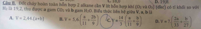 C. 18, 0 D. 19, 8.
Câu 8, Đốt cháy hoàn toàn hỗn hợp 2 alkane cần V lít hỗn hợp khí (O_2 aO_3) (đkc) có tỉ khối so với
H_2 là 19,2, thu được a gam CO_2 và b gam H_2O. Biểu thức liên hệ giữa V, a, b là
A. V=2,44.(a+b) B. V=5,6.( a/11 + 2b/9 ) c. y= 14/3 · ( a/11 + b/9 ) D. V=7.( 2a/33 + b/27 )