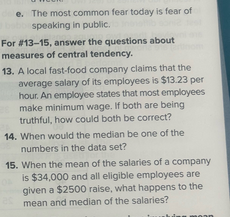 The most common fear today is fear of 
speaking in public. 
For #13-15, answer the questions about 
measures of central tendency. 
13. A local fast-food company claims that the 
average salary of its employees is $13.23 per
hour. An employee states that most employees 
make minimum wage. If both are being 
truthful, how could both be correct? 
14. When would the median be one of the 
numbers in the data set? 
15. When the mean of the salaries of a company 
is $34,000 and all eligible employees are 
given a $2500 raise, what happens to the 
mean and median of the salaries?