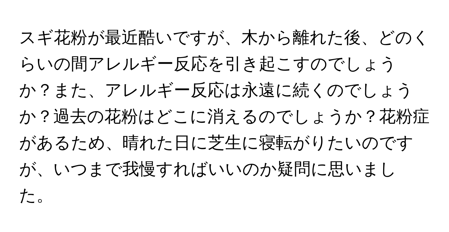 スギ花粉が最近酷いですが、木から離れた後、どのくらいの間アレルギー反応を引き起こすのでしょうか？また、アレルギー反応は永遠に続くのでしょうか？過去の花粉はどこに消えるのでしょうか？花粉症があるため、晴れた日に芝生に寝転がりたいのですが、いつまで我慢すればいいのか疑問に思いました。