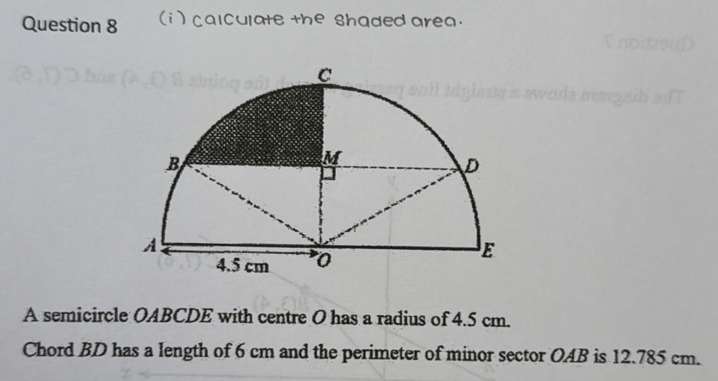 (i ) calculate the shaded area. 
A semicircle OABCDE with centre O has a radius of 4.5 cm. 
Chord BD has a length of 6 cm and the perimeter of minor sector OAB is 12.785 cm.