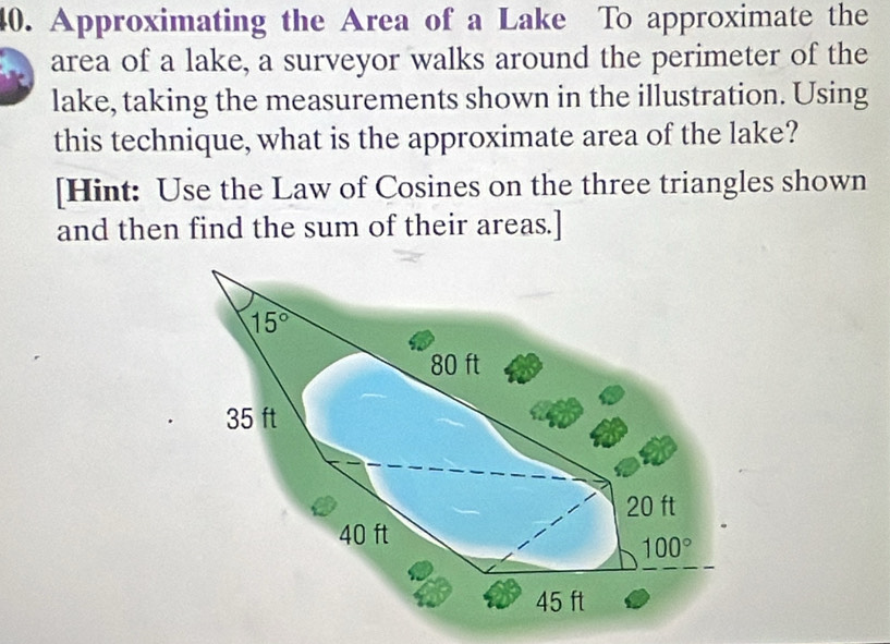 Approximating the Area of a Lake To approximate the
area of a lake, a surveyor walks around the perimeter of the
lake, taking the measurements shown in the illustration. Using
this technique, what is the approximate area of the lake?
[Hint: Use the Law of Cosines on the three triangles shown
and then find the sum of their areas.]