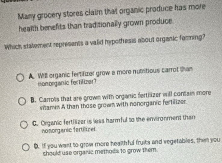 Many grocery stores claim that organic produce has more
health benefits than traditionally grown produce.
Which statement represents a valid hypothesis about organic farming?
A. Will organic fertilizer grow a more nutritious carrot than
nonorganic fertilizer?
B. Carrots that are grown with organic fertilizer will contain more
vitamin A than those grown with nonorganic fertilizer.
C. Organic fertilizer is less harmful to the environment than
nonorganic fertilizer.
D. If you want to grow more healthful fruits and vegetables, then you
should use organic methods to grow them.