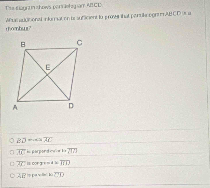 The diagram shows parallelogram ABCD
What additional information is sufficient to prove that parallelogram ABCD is a
rhombus?
overline BD bisects overline AC
overline AC is perpendicular to overline BD
overline AC is congruent to overline BD
overline AB is parallel to overline CD