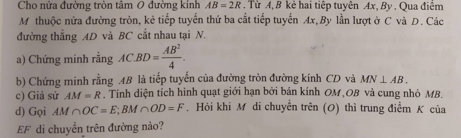 Cho nửa đường tròn tâm 0 đường kính AB=2R. Từ A, B kẻ hai tiếp tuyên Ax, By . Qua điểm 
Mỹthuộc nửa đường tròn, kẻ tiếp tuyến thứ ba cắt tiếp tuyến Ax,By lần lượt ở C và D. Các 
đường thắng AD và BC cắt nhau tại N. 
a) Chứng minh rằng AC.BD= AB^2/4 . 
b) Chứng minh rằng AB là tiếp tuyến của đường tròn đường kính CD và MN⊥ AB. 
c) Giả sử AM=R. Tính diện tích hình quạt giới hạn bởi bán kính OM, OB và cung nhỏ MB. 
d) Gọi AM∩ OC=E; BM∩ OD=F. Hỏi khi M di chuyền trên (O) thì trung điểm K của
EF di chuyển trên đường nào?