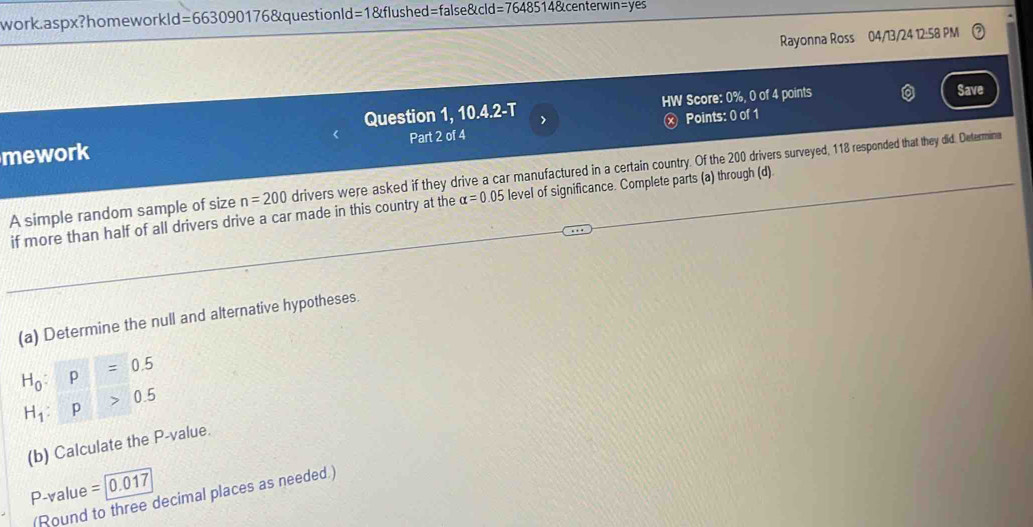 work. aspx?homeworkl d=66309017 6&questionld=1&flushed=false&cld I=76485148 centerwin=yes 
Rayonna Ross 04/13/24 12:58 PM 
Question 1, 10.4.2-T HW Score: 0%, 0 of 4 points 
Save 
mework Part 2 of 4 ⓧ Points: 0 of 1 
A simple random sample of size n=200 drivers were asked if they drive a car manufactured in a certain country. Of the 200 drivers surveyed, 118 responded that they did. Determina 
if more than half of all drivers drive a car made in this country at the alpha =0.05 level of significance. Complete parts (a) through (d) 
(a) Determine the null and alternative hypotheses.
H_0:p=0.5
H_1:p>0.5
(b) Calculate the P -value.
P -value =0.017
(Round to three decimal places as needed.)