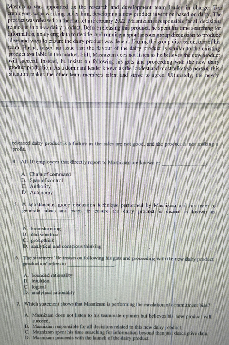 Masnizam was appointed as the research and development team leader in charge. Ten
employees were working under him, developing a new product invention based on dairy. The
product was released on the market in February 2022. Masnizam is responsible for all decisions
related to this new dairy product. Before releasing this product, he spent his time searching for
information, analysing data to decide, and running a spontaneous group discussion to produce
ideas and ways to ensure the dairy product was decent. During the group discussion, one of his
team, Husna, raised an issue that the flavour of the dairy product is similar to the existing
product available in the market. Still, Masnizam does not listen as he believes the new product
will succeed. Instead, he insists on following his guts and proceeding with the new dairy
product production. As a dominant leader known as the loudest and most talkative person, this
situation makes the other team members silent and strive to agree. Ultimately, the newly
released dairy product is a failure as the sales are not good, and the product is not making a
profit.
4. All 10 employces that directly report to Masnizam are known as_
A. Chain of command
B. Span of control
C. Authority
D. Autonomy
5. A spontaneous group discussion technique performed by Masnizam and his team to
generate ideas and ways to ensure the dairy product is decent is known as
_
A. brainstorming
B. decision tree
C. groupthink
D. analytical and conscious thinking
6. The statement 'He insists on following his guts and proceeding with the rew dairy product
production' refers to_
_.
A. bounded rationality
B. intuition
C. logical
D. analytical rationality
7. Which statement shows that Masnizam is performing the escalation of commitment bias?
A. Masnizam does not listen to his teammate opinion but believes his new product will
succeed.
B. Masnizam responsible for all decisions related to this new dairy product.
C. Masnizam spent his time searching for information beyond than just descriptive data.
D. Masnizam proceeds with the launch of the dairy product.