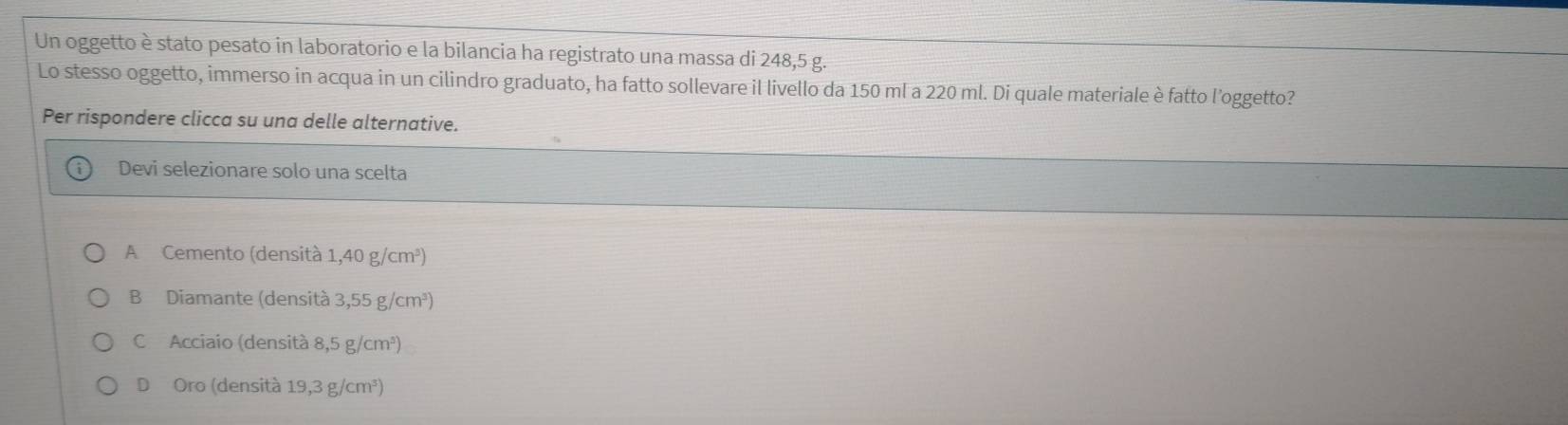 Un oggetto è stato pesato in laboratorio e la bilancia ha registrato una massa di 248,5 g.
Lo stesso oggetto, immerso in acqua in un cilindro graduato, ha fatto sollevare il livello da 150 ml a 220 ml. Di quale materiale è fatto l'oggetto?
Per rispondere clicca su una delle alternative.
Devi selezionare solo una scelta
A Cemento (densità 1,40g/cm^3)
B Diamante (densità 3,55g/cm^3)
C Acciaio (densità 8,5g/cm^3)
D Oro (densità 19,3 g/cm³)