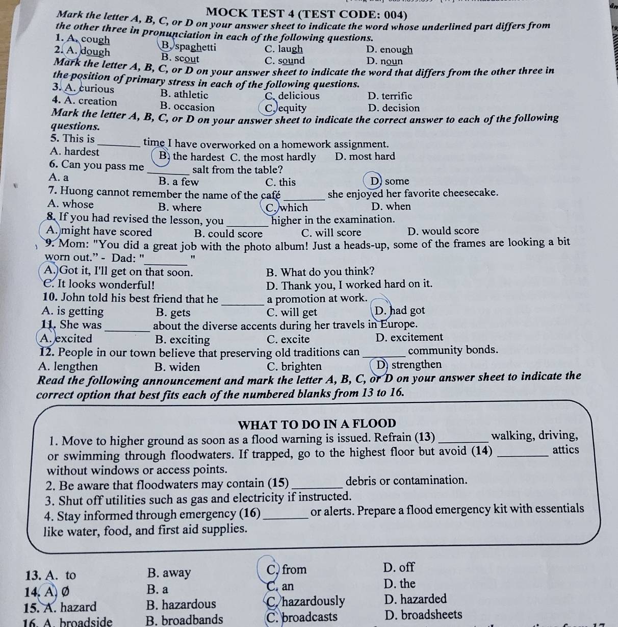 ân
MOCK TEST 4 (TEST CODE: 004)
Mark the letter A, B, C, or D on your answer sheet to indicate the word whose underlined part differs from
19
the other three in pronunciation in each of the following questions.
1. A. cough B. spaghetti C. laugh D. enough
2. A. dough B. scout D. noun
C. sound
Mark the letter A, B, C, or D on your answer sheet to indicate the word that differs from the other three in
the position of primary stress in each of the following questions.
3. A. curious B. athletic
C delicious D. terrific
4. A. creation B. occasion C equity D. decision
Mark the letter A, B, C, or D on your answer sheet to indicate the correct answer to each of the following
questions.
5. This is _time I have overworked on a homework assignment.
A. hardest B. the hardest C. the most hardly D. most hard
6. Can you pass me _salt from the table?
A. a B. a few C. this D) some
7. Huong cannot remember the name of the café _she enjoyed her favorite cheesecake.
A. whose B. where D. when
C. which
8. If you had revised the lesson, you _higher in the examination.
A. might have scored B. could score C. will score D. would score
9. Mom: "You did a great job with the photo album! Just a heads-up, some of the frames are looking a bit
_
worn out.” - Dad: " "
A.)Got it, I'll get on that soon. B. What do you think?
C. It looks wonderful! D. Thank you, I worked hard on it.
10. John told his best friend that he _a promotion at work.
A. is getting B. gets C. will get D. had got
_
11. She was about the diverse accents during her travels in Europe.
A. excited B. exciting C. excite D. excitement
12. People in our town believe that preserving old traditions can_ community bonds.
A. lengthen B. widen C. brighten D) strengthen
Read the following announcement and mark the letter A, B, C, or D on your answer sheet to indicate the
correct option that best fits each of the numbered blanks from 13 to 16.
WHAT TO DO IN A FLOOD
1. Move to higher ground as soon as a flood warning is issued. Refrain (13)_ walking, driving,
or swimming through floodwaters. If trapped, go to the highest floor but avoid (14) _attics
without windows or access points.
2. Be aware that floodwaters may contain (15)_ debris or contamination.
3. Shut off utilities such as gas and electricity if instructed.
4. Stay informed through emergency (16) _or alerts. Prepare a flood emergency kit with essentials
like water, food, and first aid supplies.
13. A. to B. away C, from
D. off
14. A, Ø B. a
C. an D. the
15. A. hazard B. hazardous C. hazardously D. hazarded
16. A broadside B. broadbands C. broadcasts D. broadsheets