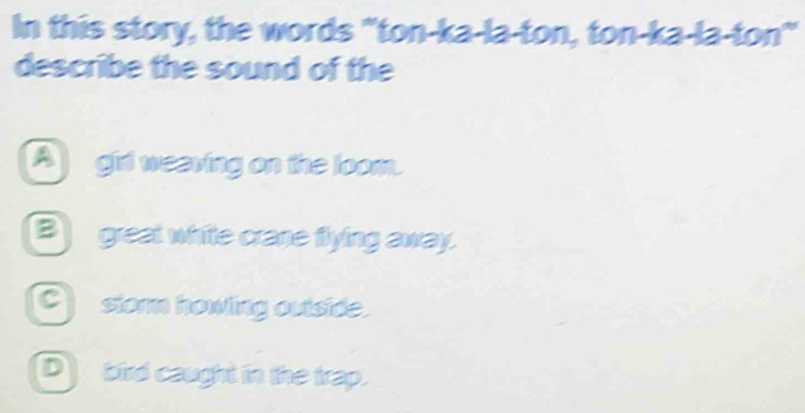 In this story, the words "ton-ka-la-ton, ton-ka-la-ton
describe the sound of the
Agirl weaving on the loom.
B great white crane flying away.
Cstorm howling outside.
bird caught in the trap.