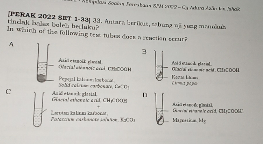 Kompilasi Soalan Percubaan SPM 2022 -Cg Adura Azlin bin Ishak
[PERAK 2022 SET 1-33] 33. Antara berikut, tabung uji yang manakah
tindak balas boleh berlaku?
In which of the following test tubes does a reaction occur?
A
B
Asid etanoik glasial, Asid etanoik glasial,
Glacial ethanoic acid. CH_3COC H Glacial ethanoic acid, CH₃COOH
Kertas litmus,
Pepejal kalsium karbonat, Limus paper
Solid calcium carbonate, CaCO_3
C Asid etanoik glasial,
D
Glacial ethanoic acid, CH_3COOH Asid etanoik glasial,
+
Larutan kalium karbonat,
Glacial ethanoic acid, CH3COOH]
Potassium carbonate solution, K_2CO_3 Magnesium, Mg