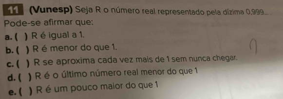 (Vunesp) Seja R o número real representado pela dízima 0,99
Pode-se afirmar que:
a. ( ) Ré igual a 1.
b. ( ) R é menor do que 1.
c. ( ) R se aproxima cada vez mais de 1 sem nunca chegar.
d. ( ) R é o último número real menor do que 1
e. ( ) R é um pouco maior do que 1