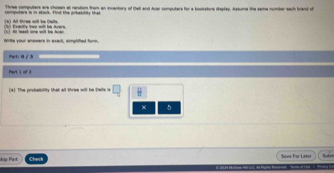 Three computers are chosen at random from an inventory of Dell and Acer computers for a bookstore display. Assume the same number each brand of 
computers is in stock. Find the prbability that 
(a) All three will be Dells. 
(b) Exactly two will be Acers. 
(c) At least one will be Acer. 
Write your answers in exact, simplified form. 
Part: 0 / 3 
Part 1 of 3 
(a) The probability that all three will be Dells is □  □ /□   
× 
kip Part Check Save For Later Subm 
0 2024 McGraw Hill LLC. All Rights Reserved. Terms of Use 1 Privacy C