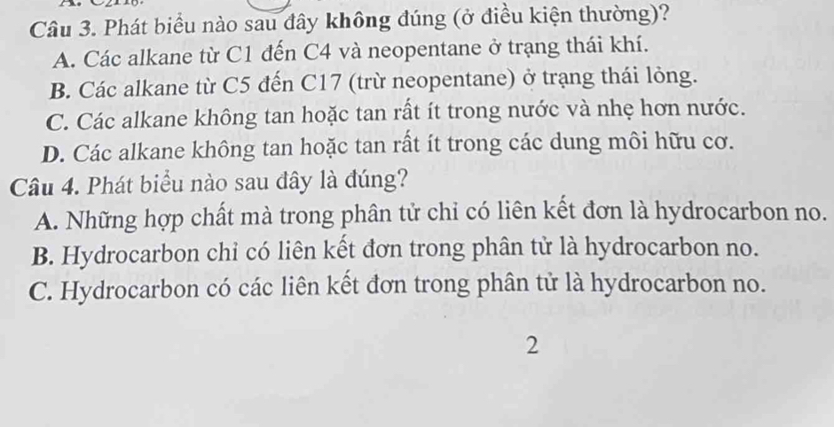 Phát biểu nào sau đây không đúng (ở điều kiện thường)?
A. Các alkane từ C1 đến C4 và neopentane ở trạng thái khí.
B. Các alkane từ C5 đến C17 (trừ neopentane) ở trạng thái lỏng.
C. Các alkane không tan hoặc tan rất ít trong nước và nhẹ hơn nước.
D. Các alkane không tan hoặc tan rất ít trong các dung môi hữu cơ.
Câu 4. Phát biểu nào sau đây là đúng?
A. Những hợp chất mà trong phân tử chỉ có liên kết đơn là hydrocarbon no.
B. Hydrocarbon chỉ có liên kết đơn trong phân tử là hydrocarbon no.
C. Hydrocarbon có các liên kết đơn trong phân tử là hydrocarbon no.
2