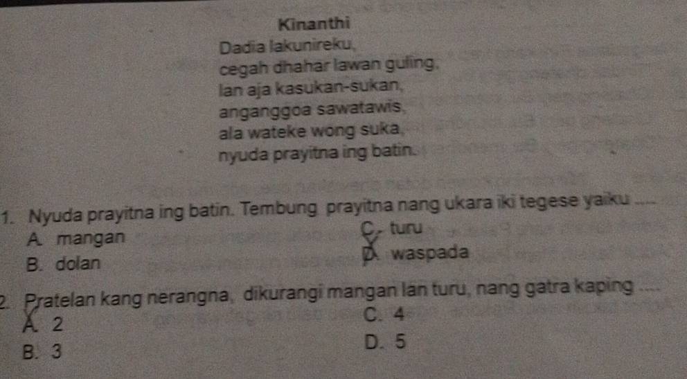 Kinanthi
Dadia Iakunireku,
cegah dhahar lawan guling,
Ian aja kasukan-sukan,
anganggoa sawatawis.
ala wateke wong suka.
nyuda prayitna ing batin.
1. Nyuda prayitna ing batin. Tembung prayitna nang ukara iki tegese yaiku_
C turu
A. mangan
B. dolan waspada
2. Pratelan kang nerangna, dikurangi mangan lán turu, nang gatra kaping_
A 2
C. 4
B. 3
D. 5