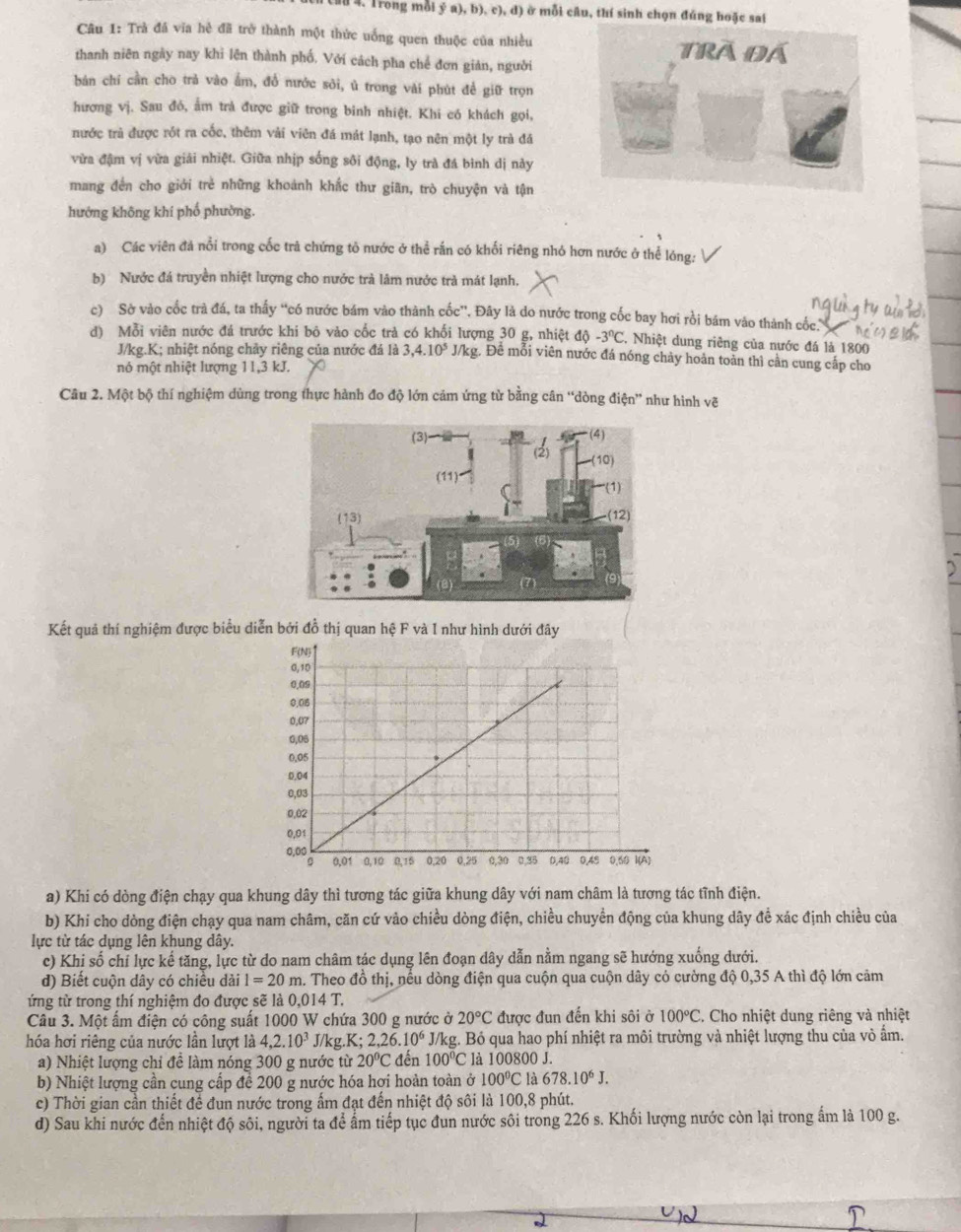 Trong mỗi ý a), b), c), đ) ở mỗi câu, thí sinh chọn đúng hoặc sai
Câu 1: Trà đá vĩa hẻ đã trở thành một thức uống quen thuộc của nhiều
thanh niên ngày nay khi lên thành phố. Với cách pha chế đơn giản, người
bán chí cần cho trả vào ẩm, đồ nước sỏi, ủ trong vài phút đề giữ trọn
hương vị. Sau đó, ấm trả được giữ trong binh nhiệt. Khi có khách gọi,
nước trà được rốt ra cốc, thêm vải viên đá mát lạnh, tạo nên một ly trà đá
vừa đậm vị vừa giải nhiệt. Giữa nhịp sống sôi động, ly trà đá bình dị này
mang đến cho giới trẻ những khoánh khắc thư giãn, trò chuyện và tận
hướng không khi phố phường.
a) Các viên đá nổi trong cốc trà chứng tỏ nước ở thể rắn có khối riêng nhỏ hơn nước ở thể lóng:
b) Nước đá truyền nhiệt lượng cho nước trả lâm nước trà mát lạnh,
c) Sở vào cốc trà đá, ta thấy “có nước bám vào thành cốc”. Đây là do nước trong cốc bay hơi rồi bám vào thành cốc.
d) Mỗi viên nước đá trước khi bô vào cốc trả có khối lượng 30 g, nhiệt độ -3^nC C. Nhiệt dung riêng của nước đá là 1800
J/kg.K; nhiệt nóng chảy riêng của nước đá là 3,4.10^5 J/kg. Đề mỗi viên nước đá nóng chảy hoản toàn thì cần cung cấp cho
nó một nhiệt lượng 11,3 kJ.
Câu 2. Một bộ thí nghiệm dùng trong thực hành đo độ lớn cảm ứng từ bằng cân “dòng điện” như hình vẽ
Kết quả thí nghiệm được biểu diễn bởi đồ thị quan hệ F và I như hình dưới đây
a) Khi có dòng điện chạy qua khung dây thì tương tác giữa khung dây với nam châm là tương tác tĩnh điện.
b) Khi cho dòng điện chạy qua nam châm, căn cứ vào chiều dòng điện, chiều chuyển động của khung dây để xác định chiều của
lực từ tác dụng lên khung dây.
c) Khị số chỉ lực kế tăng, lực từ do nam châm tác dụng lên đoạn dây dẫn nằm ngang sẽ hướng xuống dưới.
d) Biết cuộn dây có chiều dải l=20m a. Theo đồ thị, nếu dòng điện qua cuộn qua cuộn dây có cường độ 0,35 A thì độ lớn cảm
ứng từ trong thí nghiệm đo được sẽ là 0,014 T.
Câu 3. Một ấm điện có công suất 1000 W chứa 300 g nước ở 20°C được đun đến khi sôi ở 100°C. Cho nhiệt dung riêng và nhiệt
hóa hơi riêng của nước lần lượt là 4,2.10^3 J/kg.l X;2,26.10^6 || /kg. Bỏ qua hao phí nhiệt ra môi trường và nhiệt lượng thu của vô ấm.
a) Nhiệt lượng chi đề làm nóng 300 g nước từ 20°C đến 100°C là 100800 J.
b) Nhiệt lượng cần cung cấp để 200 g nước hóa hợi hoàn toàn ở 100°C là 678.10^6J.
c) Thời gian cần thiết để đun nước trong ấm đạt đến nhiệt độ sôi là 100,8 phút.
d) Sau khi nước đến nhiệt độ sôi, người ta để ẩm tiếp tục đun nước sôi trong 226 s. Khối lượng nước còn lại trong ẩm là 100 g.